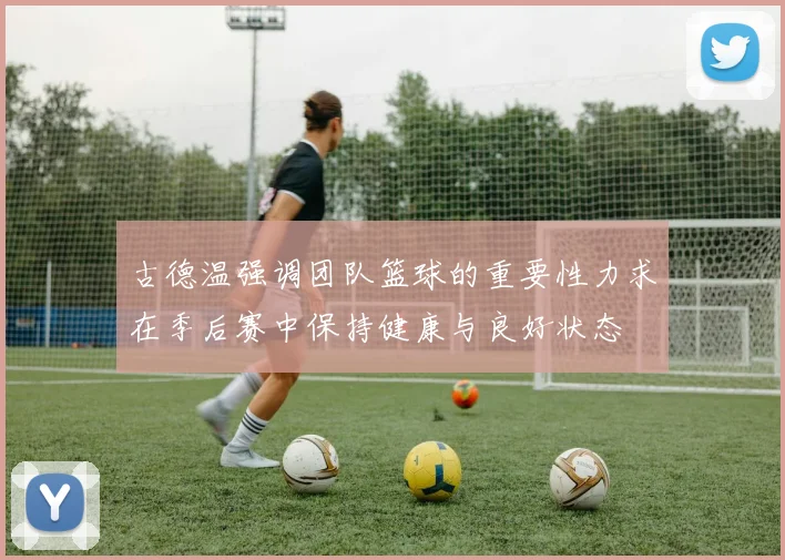 古德温强调团队篮球的重要性力求在季后赛中保持健康与良好状态