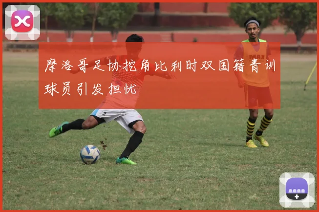 摩洛哥足协挖角比利时双国籍青训球员引发担忧