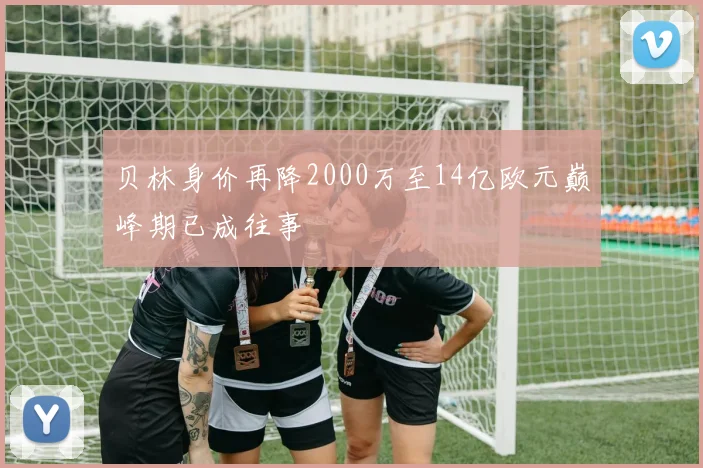 贝林身价再降2000万至14亿欧元巅峰期已成往事