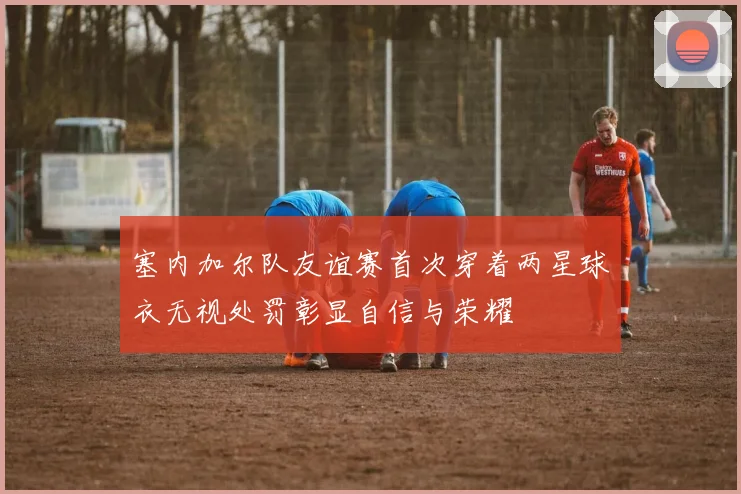 塞内加尔队友谊赛首次穿着两星球衣无视处罚彰显自信与荣耀