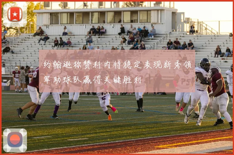 约翰逊称赞科内特稳定表现新秀领军助球队赢得关键胜利