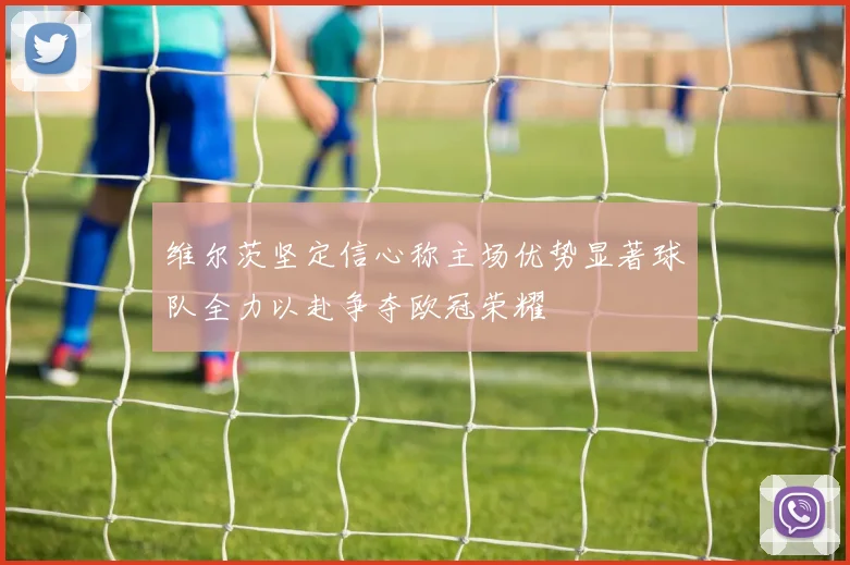 维尔茨坚定信心称主场优势显著球队全力以赴争夺欧冠荣耀
