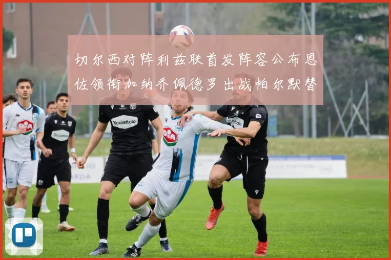 切尔西对阵利兹联首发阵容公布恩佐领衔加纳乔佩德罗出战帕尔默替补