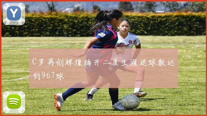 C罗再创辉煌梅开二度生涯进球数达到967球
