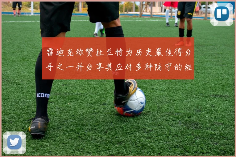 雷迪克称赞杜兰特为历史最佳得分手之一并分享其应对多种防守的经验