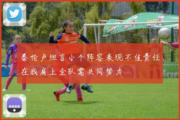 泰伦卢坦言小个阵容表现不佳责任在我肩上全队需共同努力