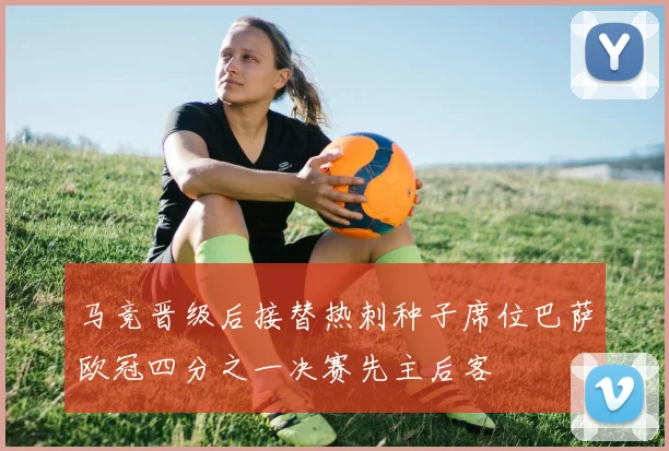 马竞晋级后接替热刺种子席位巴萨欧冠四分之一决赛先主后客