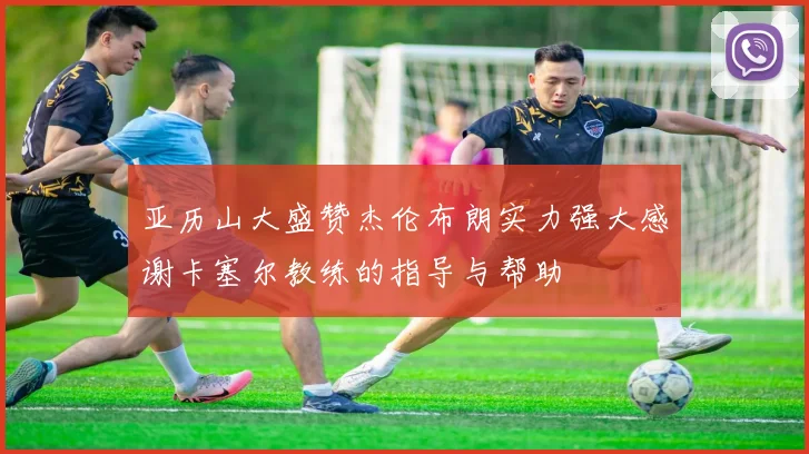 亚历山大盛赞杰伦布朗实力强大感谢卡塞尔教练的指导与帮助