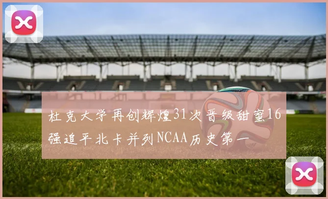 杜克大学再创辉煌31次晋级甜蜜16强追平北卡并列NCAA历史第一