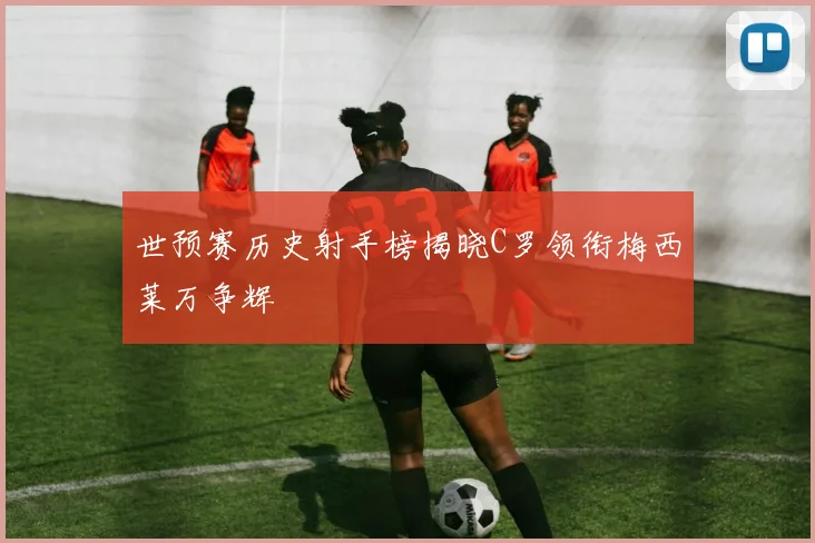 世预赛历史射手榜揭晓C罗领衔梅西莱万争辉