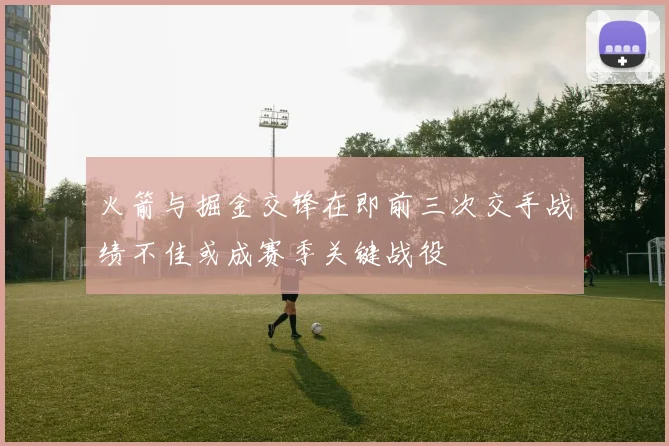火箭与掘金交锋在即前三次交手战绩不佳或成赛季关键战役