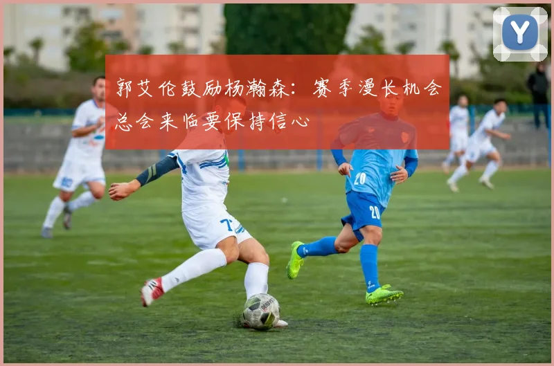 郭艾伦鼓励杨瀚森：赛季漫长机会总会来临要保持信心