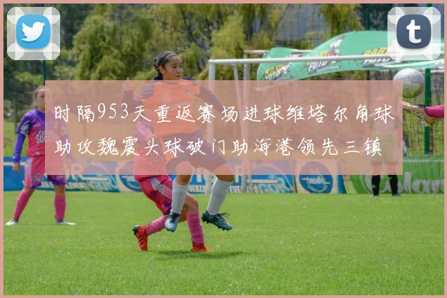时隔953天重返赛场进球维塔尔角球助攻魏震头球破门助海港领先三镇