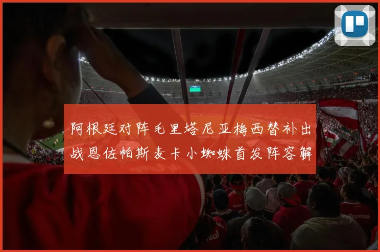 阿根廷对阵毛里塔尼亚梅西替补出战恩佐帕斯麦卡小蜘蛛首发阵容解析
