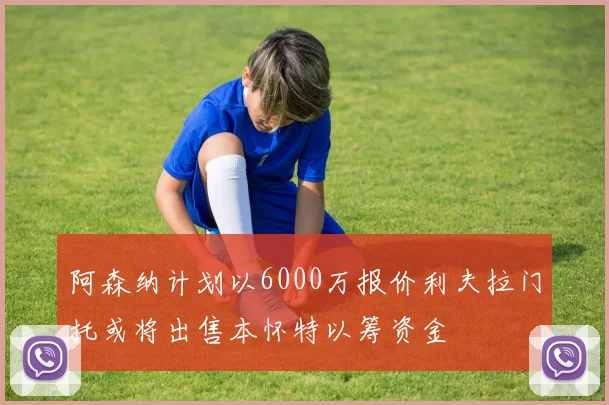 阿森纳计划以6000万报价利夫拉门托或将出售本怀特以筹资金